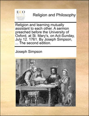 Religion and Learning Mutually Assistant to Each Other. a Sermon Preached Before the University of Oxford, at St. Mary's, on Act-Sunday, July 12. 1761. by Joseph Simpson, ... the Second Edition.