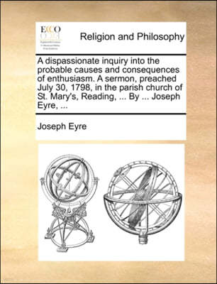 A Dispassionate Inquiry Into the Probable Causes and Consequences of Enthusiasm. a Sermon, Preached July 30, 1798, in the Parish Church of St. Mary's, Reading, ... by ... Joseph Eyre, ...