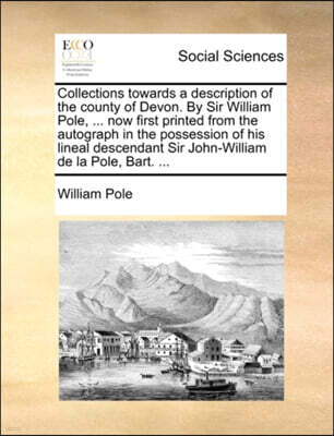 Collections towards a description of the county of Devon. By Sir William Pole, ... now first printed from the autograph in the possession of his lineal descendant Sir John-William de la Pole, Bart. ..