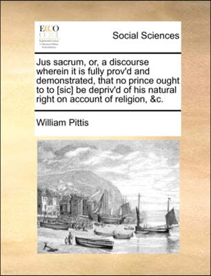 Jus Sacrum, Or, a Discourse Wherein It Is Fully Prov'd and Demonstrated, That No Prince Ought to to [sic] Be Depriv'd of His Natural Right on Account of Religion, &c.