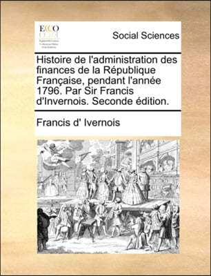 Histoire de L'Administration Des Finances de La Rpublique Franaise, Pendant L'Anne 1796. Par Sir Francis D'Invernois. Seconde Dition.