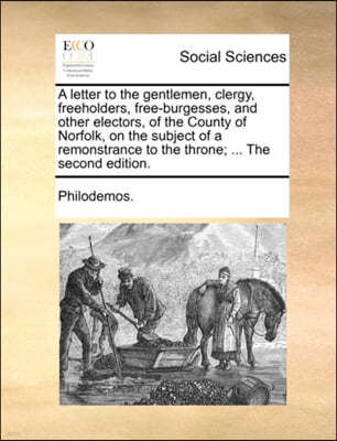 A Letter to the Gentlemen, Clergy, Freeholders, Free-Burgesses, and Other Electors, of the County of Norfolk, on the Subject of a Remonstrance to the Throne; ... the Second Edition.