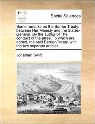 Some Remarks on the Barrier Treaty, Between Her Majesty and the States-General. by the Author of the Conduct of the Allies. to Which Are Added, the Said Barrier-Treaty, with the Two Separate Articles;