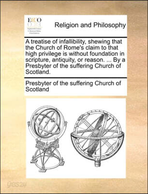 A Treatise of Infallibility, Shewing That the Church of Rome's Claim to That High Privilege Is Without Foundation in Scripture, Antiquity, or Reason. ... by a Presbyter of the Suffering Church of Scot