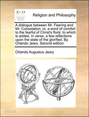 A Dialogue Between Mr. Fearing and Mr. Consolation; Or, a Word of Comfort to the Fearful of Christ's Flock; To Which Is Added, in Verse, a Few Reflections Upon the State of the Glorified. by Orlando J