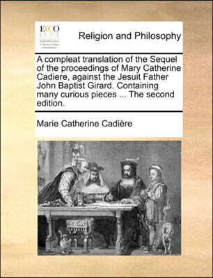 Gale Ecco, Print Editions A Compleat Translation of the Sequel of the Proceedings of Mary Catherine Cadiere, Against the Jesuit Father John Baptist Girard. Containing Many Curious Pieces ... the Second Edition.