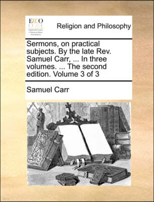 Sermons, on Practical Subjects. by the Late REV. Samuel Carr, ... in Three Volumes. ... the Second Edition. Volume 3 of 3