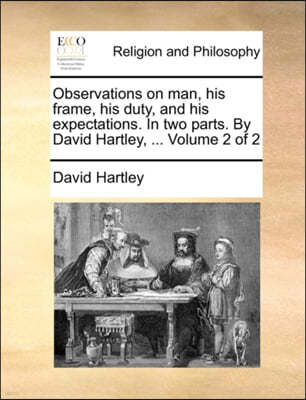 Observations on Man, His Frame, His Duty, and His Expectations. in Two Parts. by David Hartley, ... Volume 2 of 2