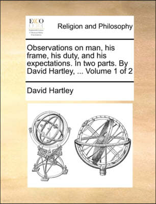 Observations on Man, His Frame, His Duty, and His Expectations. in Two Parts. by David Hartley, ... Volume 1 of 2