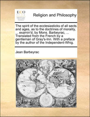 The Spirit of the Ecclesiasticks of All Sects and Ages, as to the Doctrines of Morality, ... Examin'd, by Mons. Barbeyrac, ... Translated from the Fre