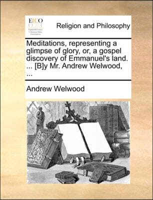 Meditations, Representing a Glimpse of Glory, Or, a Gospel Discovery of Emmanuel's Land. ... [B]y Mr. Andrew Welwood, ...