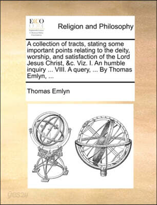 A Collection of Tracts, Stating Some Important Points Relating to the Deity, Worship, and Satisfaction of the Lord Jesus Christ, &C. Viz. I. an Humble Inquiry ... VIII. a Query, ... by Thomas Emlyn, .
