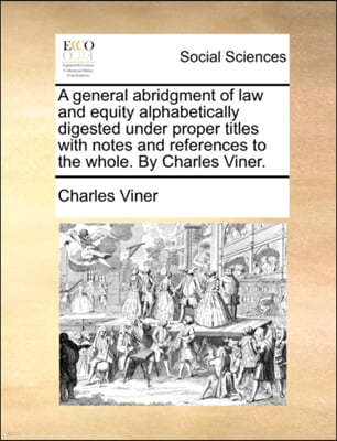 A General Abridgment of Law and Equity Alphabetically Digested Under Proper Titles with Notes and References to the Whole. by Charles Viner.