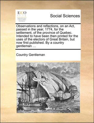 Observations and Reflections, on an ACT, Passed in the Year, 1774, for the Settlement, of the Province of Quebec. Intended to Have Been Then Printed for the Uses of the Electors of Great Britain, But 