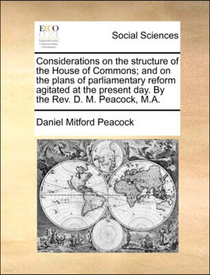 Considerations on the Structure of the House of Commons; And on the Plans of Parliamentary Reform Agitated at the Present Day. by the REV. D. M. Peacock, M.A.