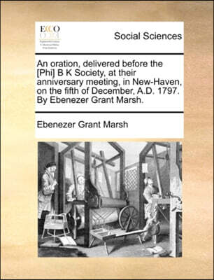 An Oration, Delivered Before the [phi] B K Society, at Their Anniversary Meeting, in New-Haven, on the Fifth of December, A.D. 1797. by Ebenezer Grant Marsh.