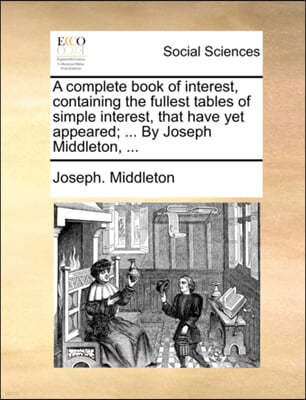 A Complete Book of Interest, Containing the Fullest Tables of Simple Interest, That Have Yet Appeared; ... by Joseph Middleton, ...