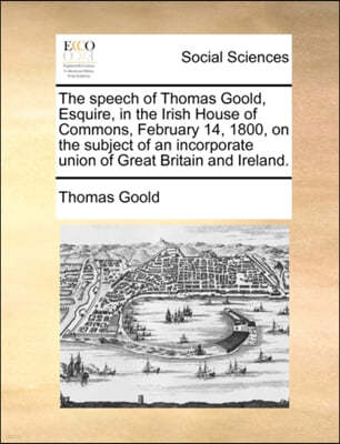 The Speech of Thomas Goold, Esquire, in the Irish House of Commons, February 14, 1800, on the Subject of an Incorporate Union of Great Britain and Ireland.