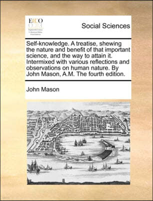 Self-Knowledge. a Treatise, Shewing the Nature and Benefit of That Important Science, and the Way to Attain It. Intermixed with Various Reflections and Observations on Human Nature. by John Mason, A.M