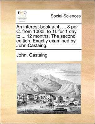 An Interest-Book at 4, ... 8 Per C. from 1000l. to 1l. for 1 Day to ... 12 Months. the Second Edition. Exactly Examined by John Castaing.