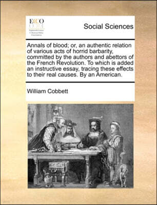 Annals of Blood; Or, an Authentic Relation of Various Acts of Horrid Barbarity, Committed by the Authors and Abettors of the French Revolution. to Which Is Added an Instructive Essay, Tracing These Ef