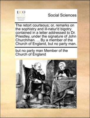 Gale Ecco, Print Editions The Retort Courteous; Or, Remarks on the Sophistry and Ill-Natur'd Bigotry Contained in a Letter Addressed to Dr. Priestley, Under the Signature of John Churchman. ... by a Member of the Church of Eng