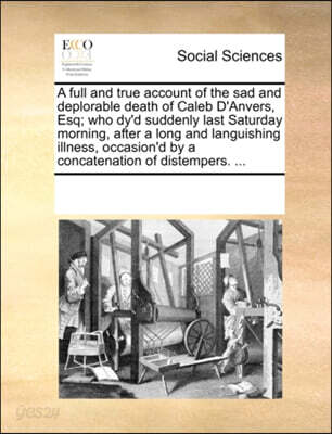 A Full and True Account of the Sad and Deplorable Death of Caleb d'Anvers, Esq; Who Dy'd Suddenly Last Saturday Morning, After a Long and Languishing Illness, Occasion'd by a Concatenation of Distempe