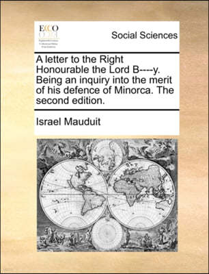 A Letter to the Right Honourable the Lord B----Y. Being an Inquiry Into the Merit of His Defence of Minorca. the Second Edition.