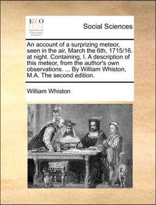 An Account of a Surprizing Meteor, Seen in the Air, March the 6th, 1715/16. at Night. Containing, I. a Description of This Meteor, from the Author's Own Observations. ... by William Whiston, M.A. the 