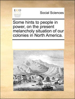 Some Hints to People in Power, on the Present Melancholy Situation of Our Colonies in North America.