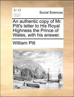 An Authentic Copy of Mr. Pitt's Letter to His Royal Highness the Prince of Wales, with His Answer.