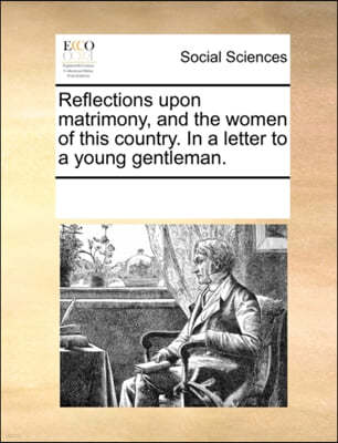 Reflections Upon Matrimony, and the Women of This Country. in a Letter to a Young Gentleman.