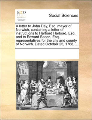 A Letter to John Day, Esq. Mayor of Norwich, Containing a Letter of Instructions to Harbord Harbord, Esq. and to Edward Bacon, Esq. Representatives for the City and County of Norwich. Dated October 25