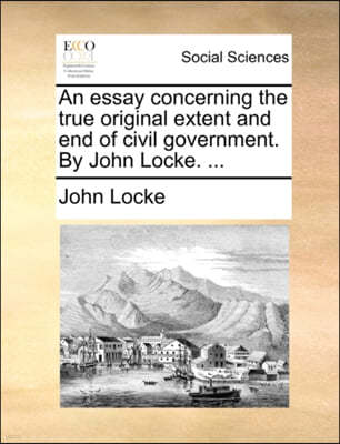 An Essay Concerning the True Original Extent and End of Civil Government. by John Locke. ...