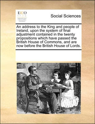An Address to the King and People of Ireland, Upon the System of Final Adjustment Contained in the Twenty Propositions Which Have Passed the British House of Commons, and Are Now Before the British Ho