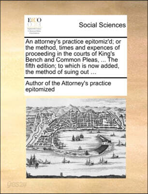 An Attorney's Practice Epitomiz'd; Or the Method, Times and Expences of Proceeding in the Courts of King's Bench and Common Pleas, ... the Fifth Edition; To Which Is Now Added, the Method of Suing Out