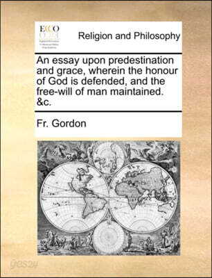 An Essay Upon Predestination and Grace, Wherein the Honour of God Is Defended, and the Free-Will of Man Maintained. &C.