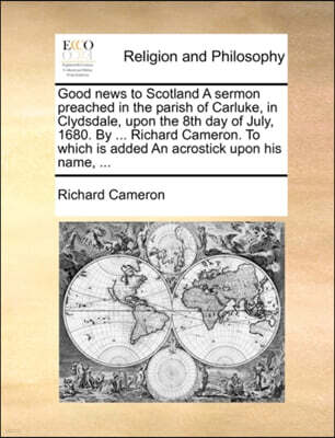 Good News to Scotland a Sermon Preached in the Parish of Carluke, in Clydsdale, Upon the 8th Day of July, 1680. by ... Richard Cameron. to Which Is Added an Acrostick Upon His Name, ...