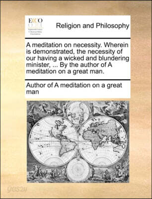 A Meditation on Necessity. Wherein Is Demonstrated, the Necessity of Our Having a Wicked and Blundering Minister, ... by the Author of a Meditation on a Great Man.
