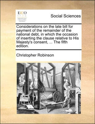 Gale Ecco, Print Editions Considerations on the Late Bill for Payment of the Remainder of the National Debt, in Which the Occasion of Inserting the Clause Relative to His Majesty's Consent, ... the Fifth Edition.
