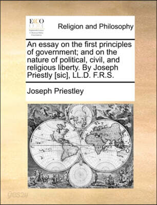 An Essay on the First Principles of Government; And on the Nature of Political, Civil, and Religious Liberty. by Joseph Priestly [Sic], LL.D. F.R.S.