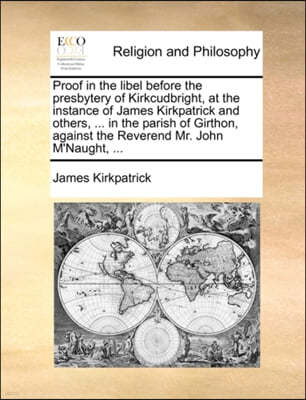 Proof in the Libel Before the Presbytery of Kirkcudbright, at the Instance of James Kirkpatrick and Others, ... in the Parish of Girthon, Against the Reverend Mr. John M'Naught, ...