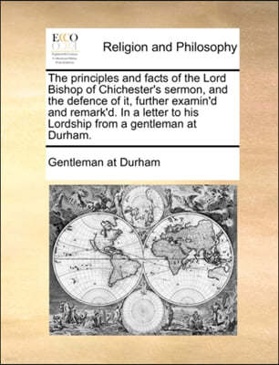 The Principles and Facts of the Lord Bishop of Chichester's Sermon, and the Defence of It, Further Examin'd and Remark'd. in a Letter to His Lordship from a Gentleman at Durham.