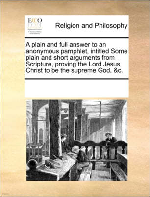 A Plain and Full Answer to an Anonymous Pamphlet, Intitled Some Plain and Short Arguments from Scripture, Proving the Lord Jesus Christ to Be the Supreme God, &c.