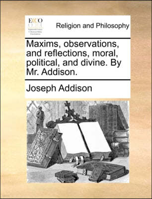 Maxims, Observations, and Reflections, Moral, Political, and Divine. by Mr. Addison.