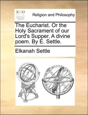 The Eucharist. or the Holy Sacrament of Our Lord's Supper. a Divine Poem. by E. Settle.