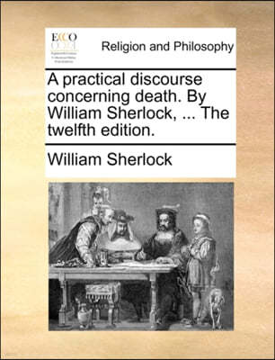 A Practical Discourse Concerning Death. by William Sherlock, ... the Twelfth Edition.