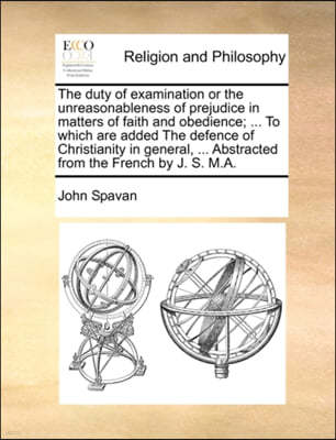 The Duty of Examination or the Unreasonableness of Prejudice in Matters of Faith and Obedience; ... to Which Are Added the Defence of Christianity in General, ... Abstracted from the French by J. S. M