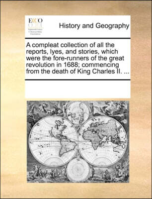 A Compleat Collection of All the Reports, Lyes, and Stories, Which Were the Fore-Runners of the Great Revolution in 1688; Commencing from the Death of King Charles II. ...