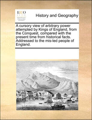 Gale Ecco, Print Editions A Cursory View of Arbitrary Power Attempted by Kings of England, from the Conquest, Compared with the Present Time from Historical Facts. Addressed to the MIS-Led People of England.